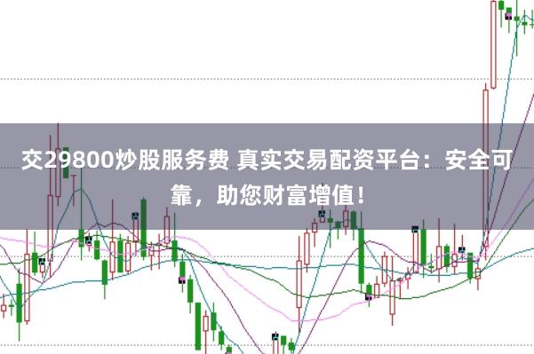 交29800炒股服务费 真实交易配资平台：安全可靠，助您财富增值！