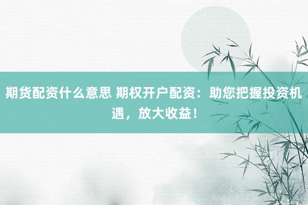 期货配资什么意思 期权开户配资：助您把握投资机遇，放大收益！