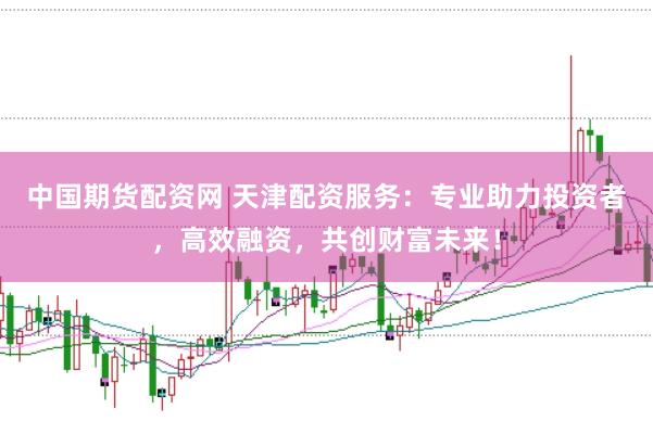 中国期货配资网 天津配资服务：专业助力投资者，高效融资，共创财富未来！