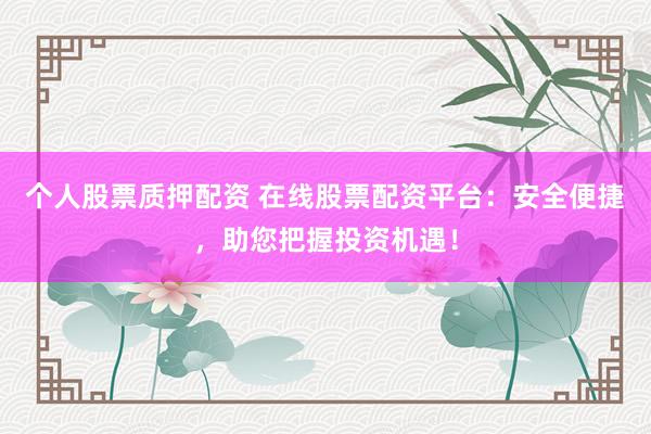 个人股票质押配资 在线股票配资平台：安全便捷，助您把握投资机遇！